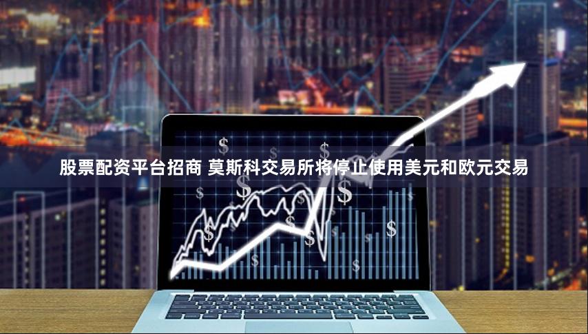股票配资平台招商 莫斯科交易所将停止使用美元和欧元交易