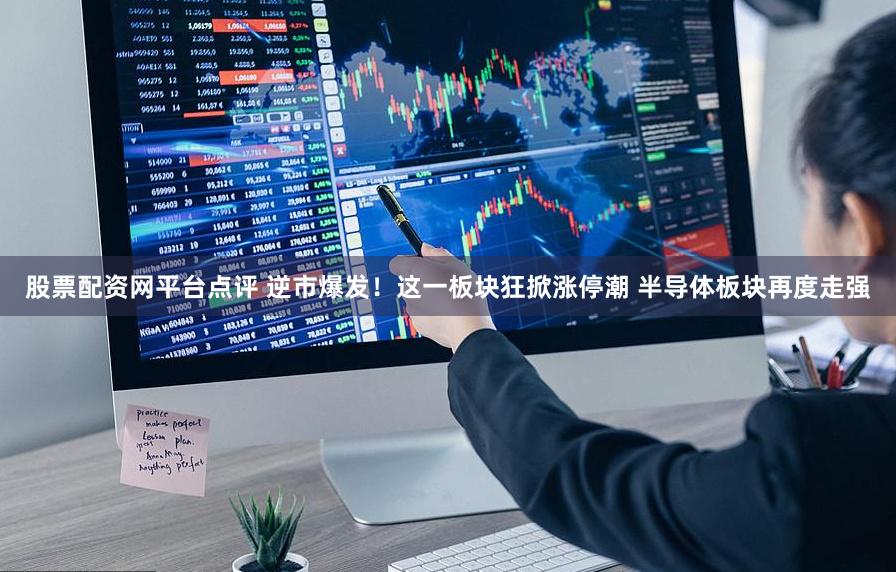 股票配资网平台点评 逆市爆发！这一板块狂掀涨停潮 半导体板块再度走强