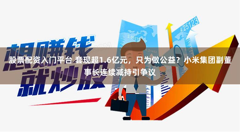 股票配资入门平台 套现超1.6亿元，只为做公益？小米集团副董事长连续减持引争议