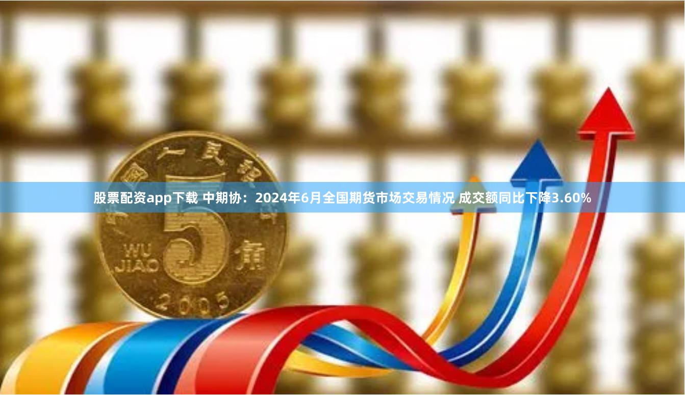 股票配资app下载 中期协：2024年6月全国期货市场交易情况 成交额同比下降3.60%