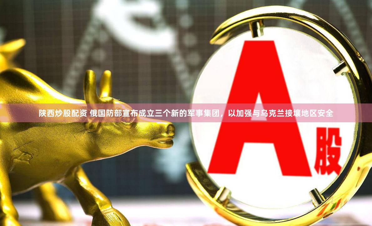 陕西炒股配资 俄国防部宣布成立三个新的军事集团，以加强与乌克兰接壤地区安全