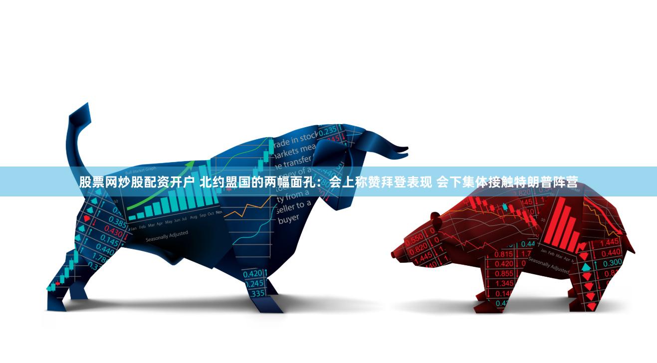 股票网炒股配资开户 北约盟国的两幅面孔：会上称赞拜登表现 会下集体接触特朗普阵营
