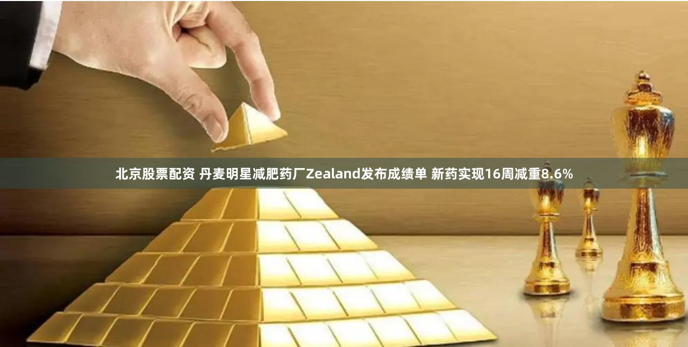 北京股票配资 丹麦明星减肥药厂Zealand发布成绩单 新药实现16周减重8.6%