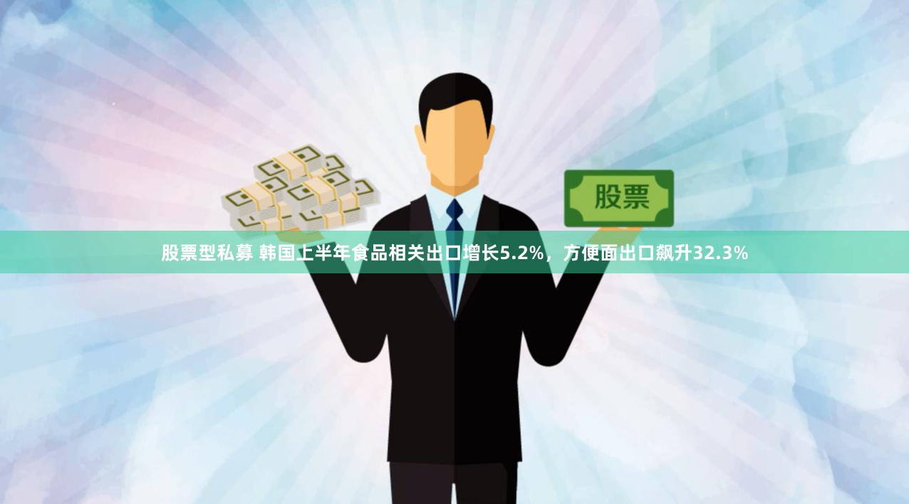股票型私募 韩国上半年食品相关出口增长5.2%，方便面出口飙升32.3%