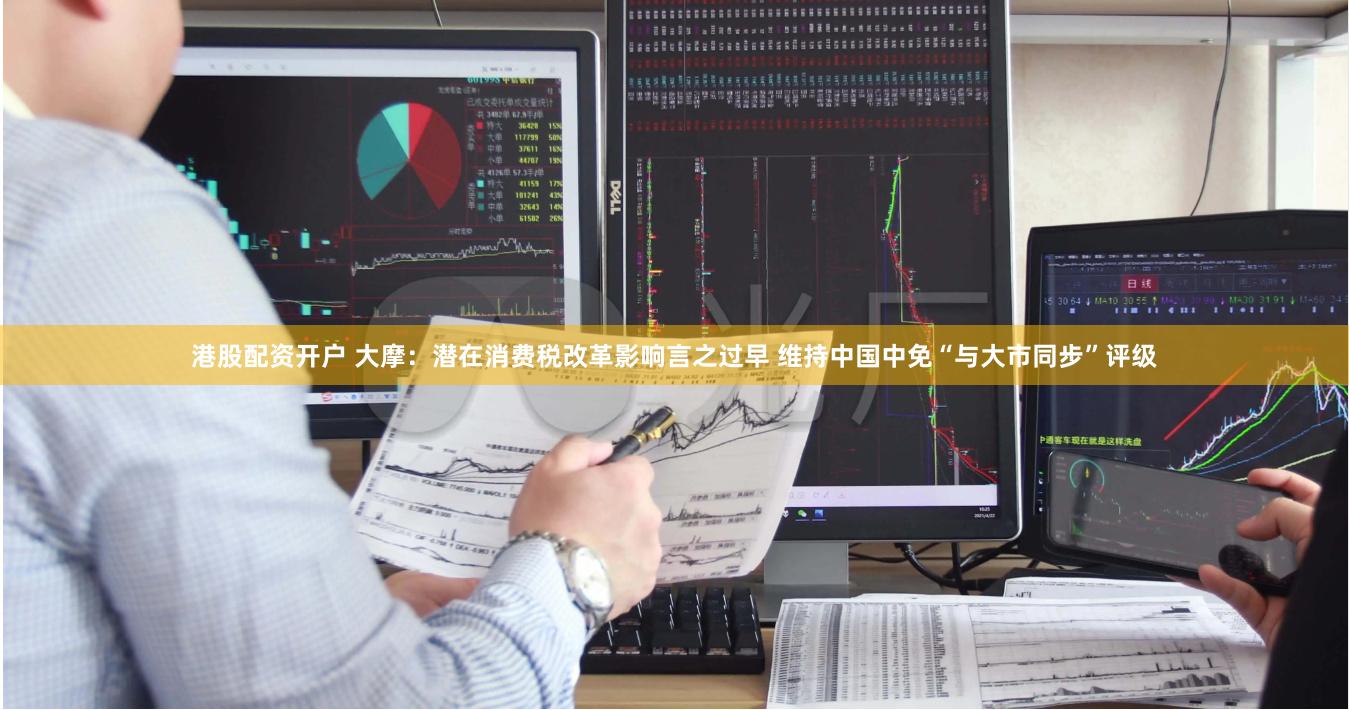 港股配资开户 大摩：潜在消费税改革影响言之过早 维持中国中免“与大市同步”评级