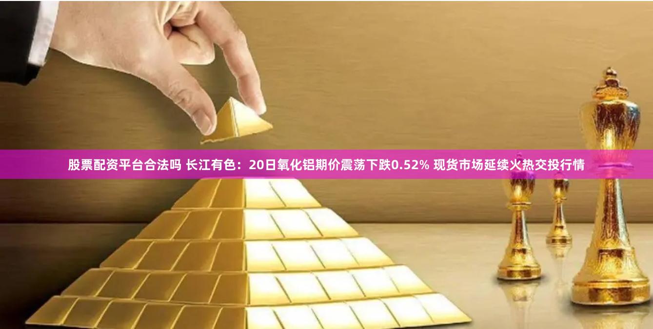 股票配资平台合法吗 长江有色：20日氧化铝期价震荡下跌0.52% 现货市场延续火热交投行情