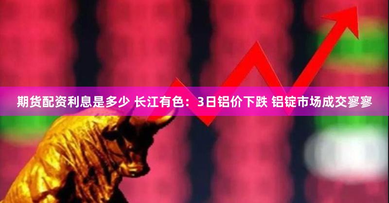 期货配资利息是多少 长江有色：3日铝价下跌 铝锭市场成交寥寥