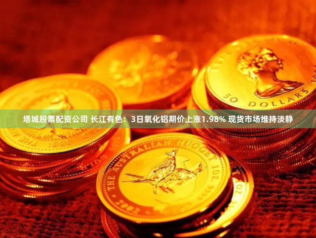 塔城股票配资公司 长江有色：3日氧化铝期价上涨1.98% 现货市场维持淡静