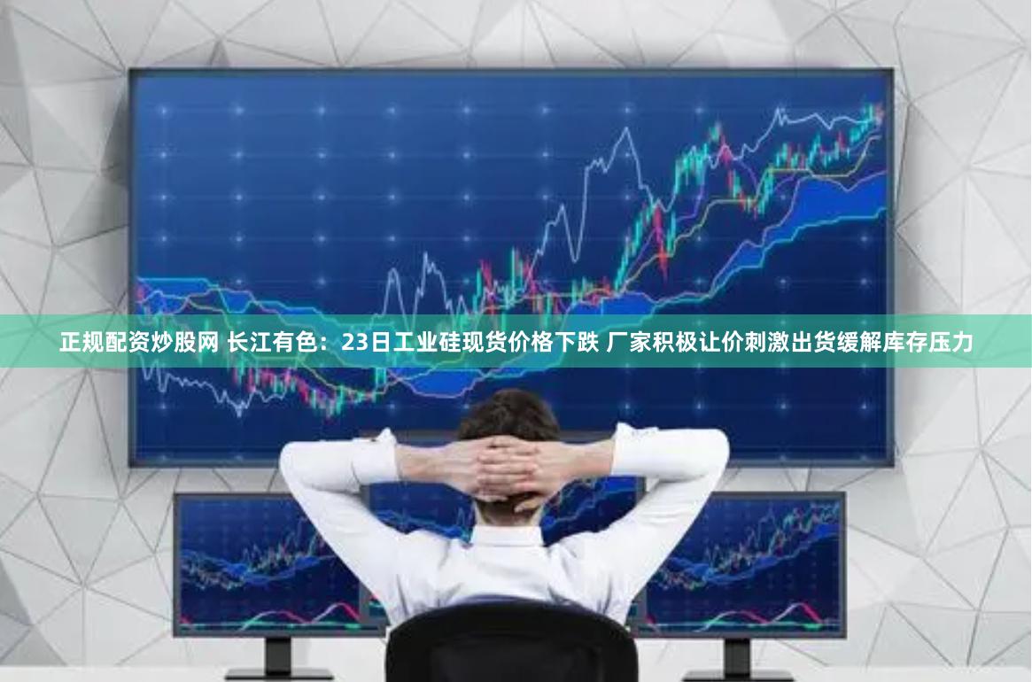 正规配资炒股网 长江有色：23日工业硅现货价格下跌 厂家积极让价刺激出货缓解库存压力