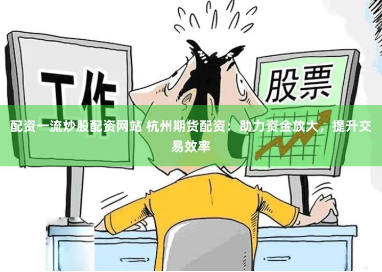 配资一流炒股配资网站 杭州期货配资：助力资金放大，提升交易效率