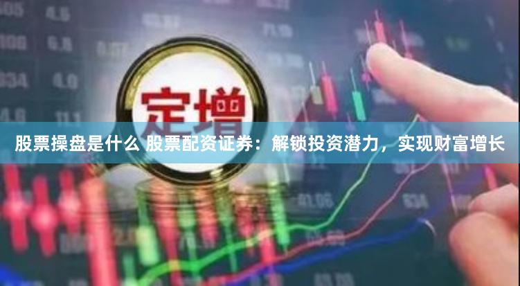股票操盘是什么 股票配资证券：解锁投资潜力，实现财富增长