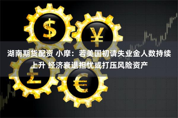 湖南期货配资 小摩：若美国初请失业金人数持续上升 经济衰退担忧或打压风险资产