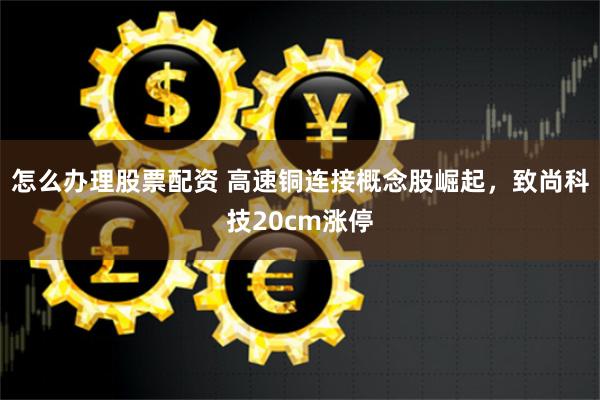 怎么办理股票配资 高速铜连接概念股崛起,致尚科技20cm涨停