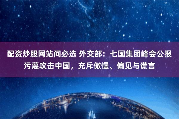 配资炒股网站问必选 外交部:七国集团峰会公报污蔑攻击中国,充斥傲慢、偏见与谎言