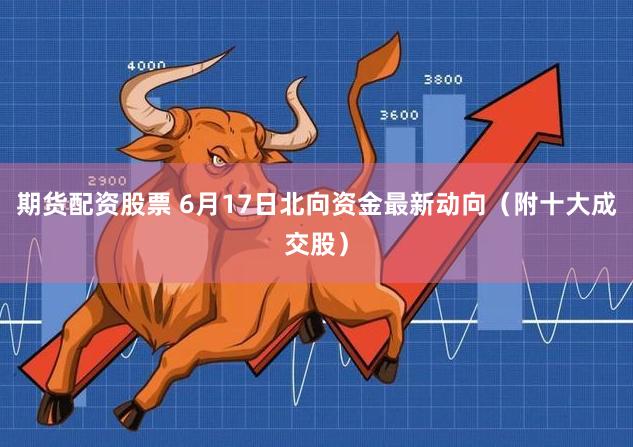 期货配资股票 6月17日北向资金最新动向(附十大成交股)