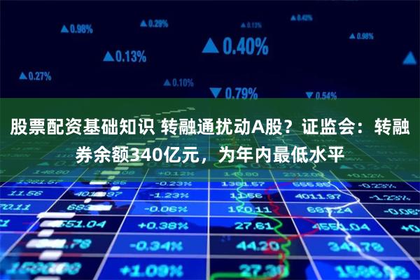 股票配资基础知识 转融通扰动A股?证监会:转融券余额340亿元,为年内最低水平