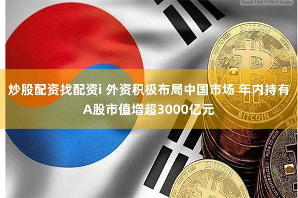 炒股配资找配资i 外资积极布局中国市场 年内持有A股市值增超3000亿元