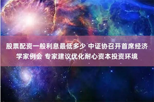 股票配资一般利息最低多少 中证协召开首席经济学家例会 专家建议优化耐心资本投资环境