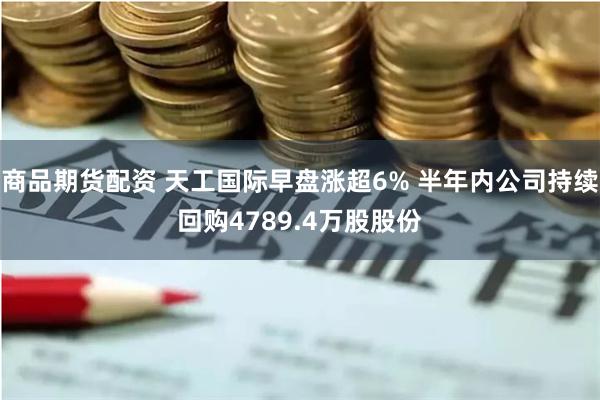 商品期货配资 天工国际早盘涨超6% 半年内公司持续回购4789.4万股股份