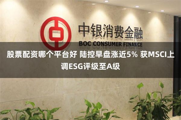 股票配资哪个平台好 陆控早盘涨近5% 获MSCI上调ESG评级至A级