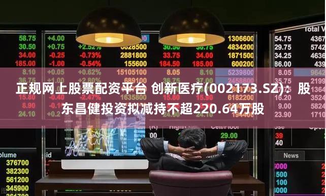正规网上股票配资平台 创新医疗(002173.SZ):股东昌健投资拟减持不超220.64万股