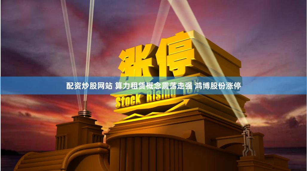 配资炒股网站 算力租赁概念震荡走强 鸿博股份涨停
