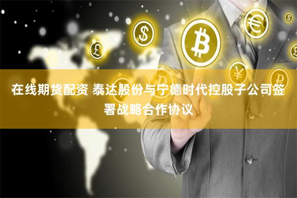 在线期货配资 泰达股份与宁德时代控股子公司签署战略合作协议