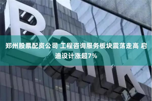 郑州股票配资公司 工程咨询服务板块震荡走高 启迪设计涨超7%