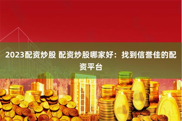 2023配资炒股 配资炒股哪家好:找到信誉佳的配资平台